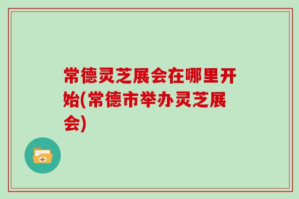 常德灵芝展会在哪里开始(常德市举办灵芝展会)