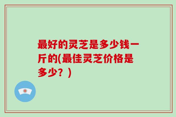 好的灵芝是多少钱一斤的(佳灵芝价格是多少？)