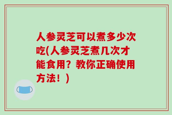 人参灵芝可以煮多少次吃(人参灵芝煮几次才能食用？教你正确使用方法！)