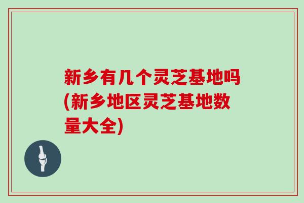新乡有几个灵芝基地吗(新乡地区灵芝基地数量大全)