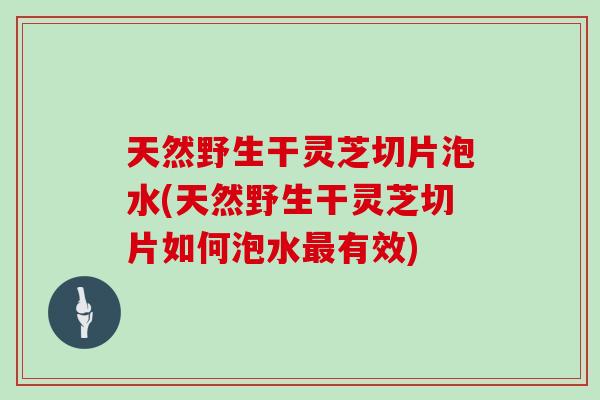 天然野生干灵芝切片泡水(天然野生干灵芝切片如何泡水有效)
