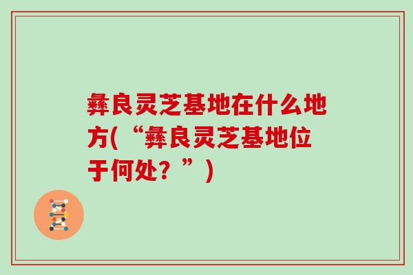 彝良灵芝基地在什么地方(“彝良灵芝基地位于何处?”) 彝良灵芝基地在什么地方(“彝良灵芝基地位于何处?”)