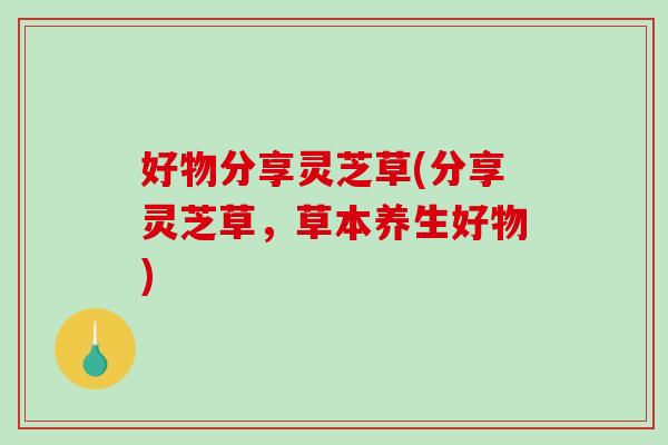 好物分享灵芝草(分享灵芝草，草本养生好物)