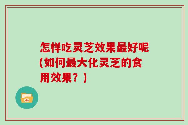 怎样吃灵芝效果好呢(如何大化灵芝的食用效果?) 怎样吃灵芝效果好呢(如何大化灵芝的食用效果?)