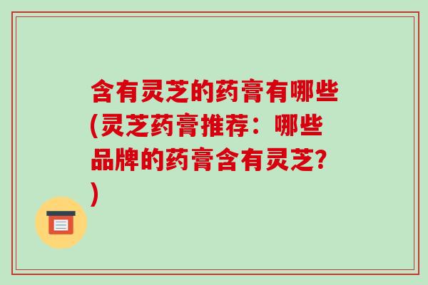 含有灵芝的药膏有哪些(灵芝药膏推荐：哪些品牌的药膏含有灵芝？)