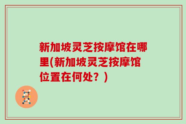 新加坡灵芝按摩馆在哪里(新加坡灵芝按摩馆位置在何处？)