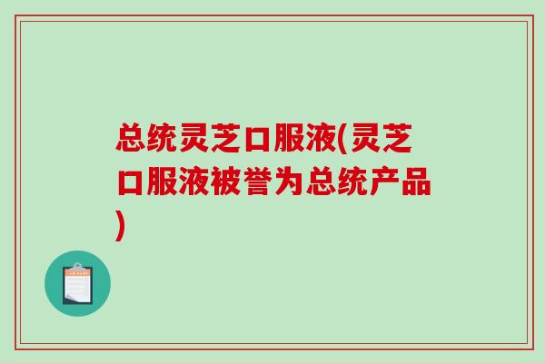 总统灵芝口服液(灵芝口服液被誉为总统产品)