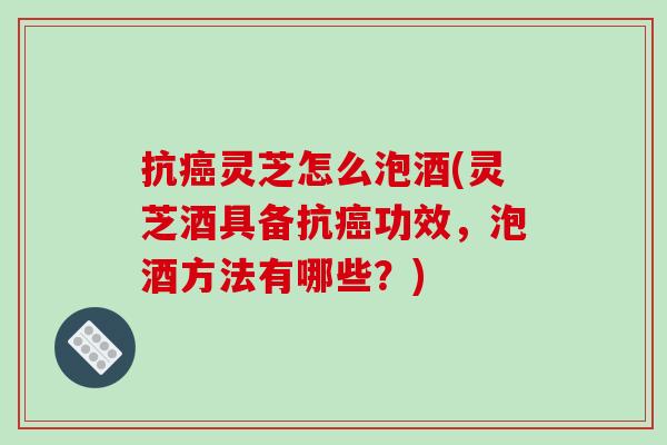 抗灵芝怎么泡酒(灵芝酒具备抗功效，泡酒方法有哪些？)