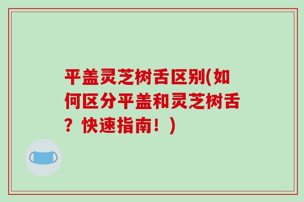 平盖灵芝树舌区别(如何区分平盖和灵芝树舌？快速指南！)