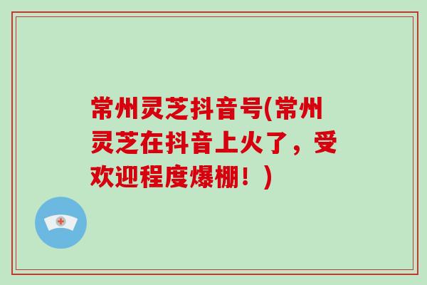 常州灵芝抖音号(常州灵芝在抖音上火了，受欢迎程度爆棚！)