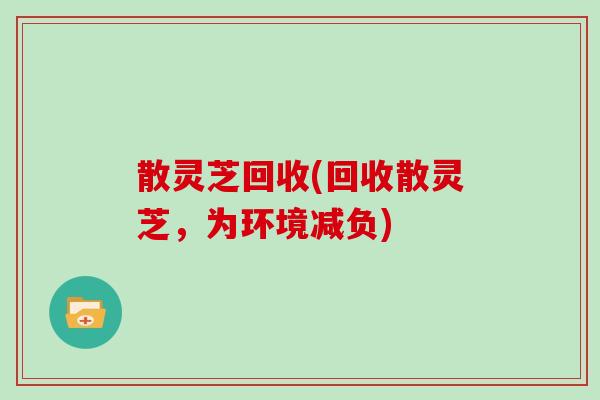 散灵芝回收(回收散灵芝,为环境减负) 散灵芝回收(回收散灵芝,为环境减负)