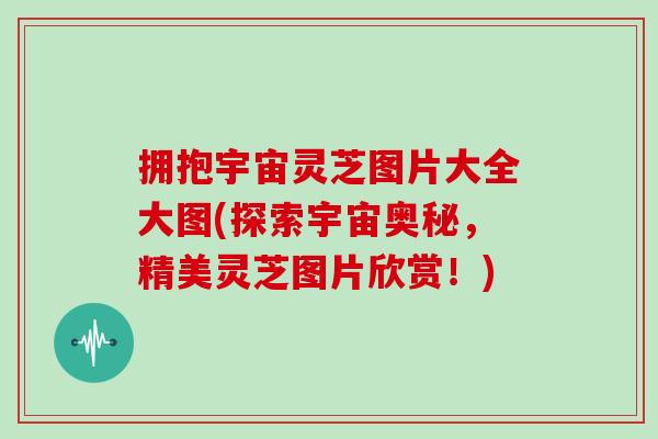 拥抱宇宙灵芝图片大全大图(探索宇宙奥秘,精美灵芝图片欣赏!) 拥抱宇宙灵芝图片大全大图(探索宇宙奥秘,精美灵芝图片欣赏!)