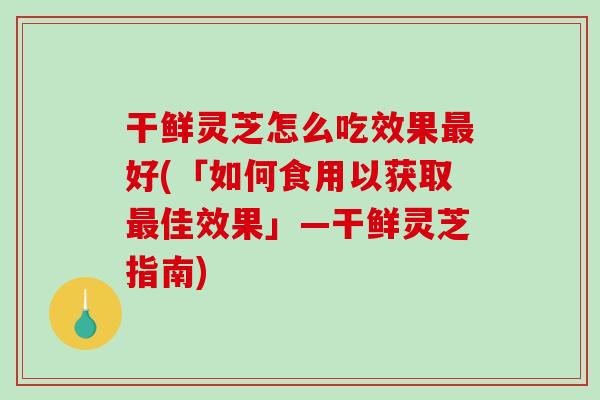 干鲜灵芝怎么吃效果好(「如何食用以获取佳效果」—干鲜灵芝指南)