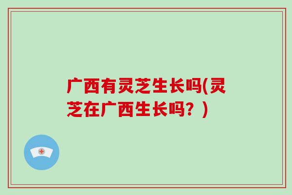 广西有灵芝生长吗(灵芝在广西生长吗?) 广西有灵芝生长吗(灵芝在广西生长吗?)
