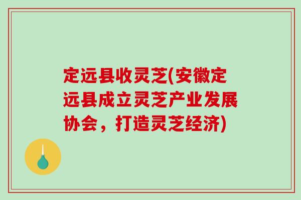 定远县收灵芝(安徽定远县成立灵芝产业发展协会,打造灵芝经济) 定远县收灵芝(安徽定远县成立灵芝产业发展协会,打造灵芝经济)