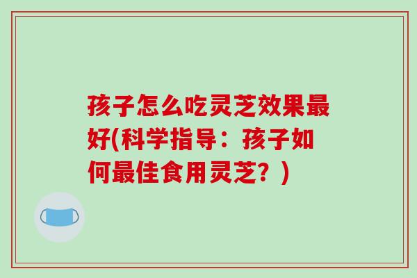 孩子怎么吃灵芝效果好(科学指导：孩子如何佳食用灵芝？)