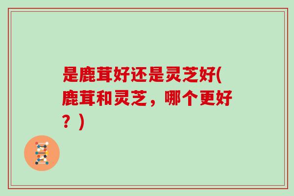 是鹿茸好还是灵芝好(鹿茸和灵芝,哪个更好?) 是鹿茸好还是灵芝好(鹿茸和灵芝,哪个更好?)