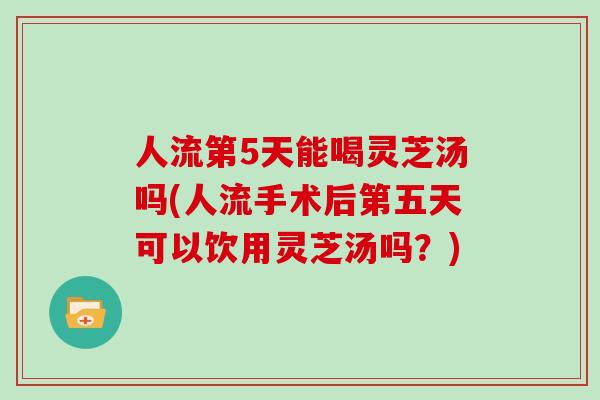 人流第5天能喝灵芝汤吗(人流手术后第五天可以饮用灵芝汤吗？)