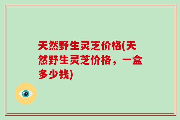 天然野生灵芝价格(天然野生灵芝价格,一盒多少钱) 天然野生灵芝价格(天然野生灵芝价格,一盒多少钱)