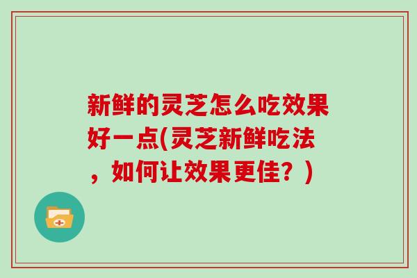 新鲜的灵芝怎么吃效果好一点(灵芝新鲜吃法,如何让效果更佳?) 新鲜的灵芝怎么吃效果好一点(灵芝新鲜吃法,如何让效果更佳?)