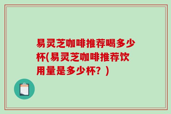 易灵芝咖啡推荐喝多少杯(易灵芝咖啡推荐饮用量是多少杯?) 易灵芝咖啡推荐喝多少杯(易灵芝咖啡推荐饮用量是多少杯?)