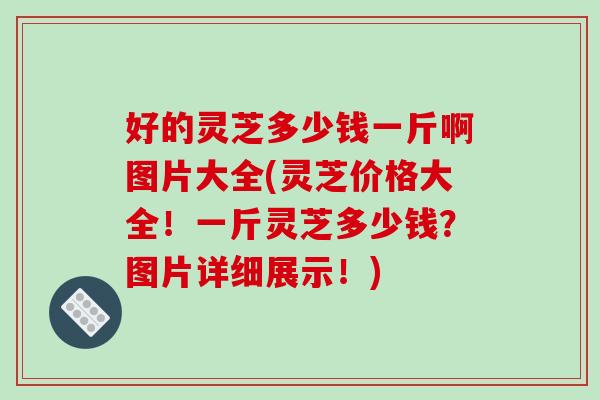 好的灵芝多少钱一斤啊图片大全(灵芝价格大全!一斤灵芝多少钱?图片详细展示!) 好的灵芝多少钱一斤啊图片大全(灵芝价格大全!一斤灵芝多少钱?图片详细展示!)