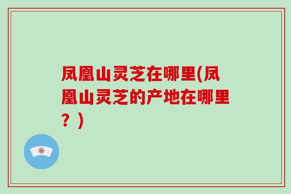 凤凰山灵芝在哪里(凤凰山灵芝的产地在哪里?) 凤凰山灵芝在哪里(凤凰山灵芝的产地在哪里?)
