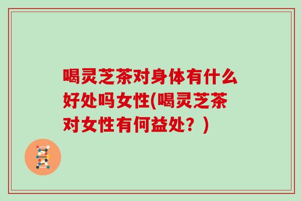 喝灵芝茶对身体有什么好处吗女性(喝灵芝茶对女性有何益处?) 喝灵芝茶对身体有什么好处吗女性(喝灵芝茶对女性有何益处?)