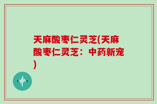 天麻酸枣仁灵芝(天麻酸枣仁灵芝:新宠) 天麻酸枣仁灵芝(天麻酸枣仁灵芝:新宠)