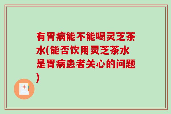 有胃能不能喝灵芝茶水(能否饮用灵芝茶水是胃患者关心的问题)