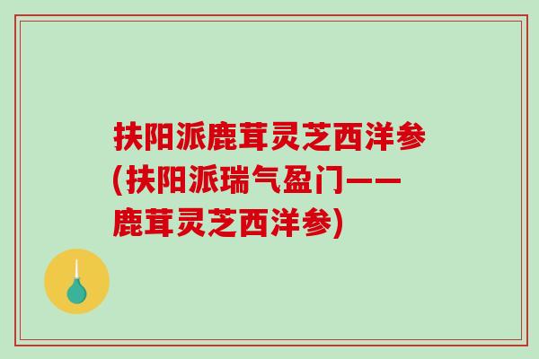 扶阳派鹿茸灵芝西洋参(扶阳派瑞气盈门——鹿茸灵芝西洋参)