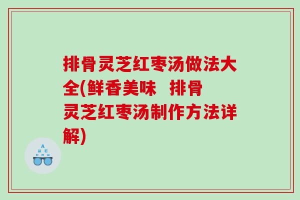 排骨灵芝红枣汤做法大全(鲜香美味 排骨灵芝红枣汤制作方法详解) 排骨灵芝红枣汤做法大全(鲜香美味 排骨灵芝红枣汤制作方法详解)
