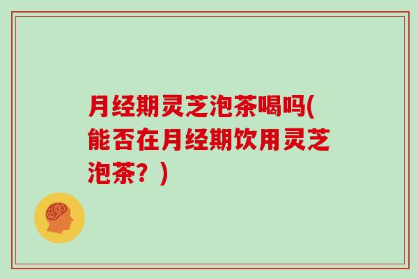 期灵芝泡茶喝吗(能否在期饮用灵芝泡茶?) 期灵芝泡茶喝吗(能否在期饮用灵芝泡茶?)