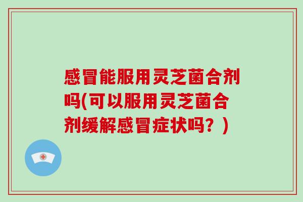 能服用灵芝菌合剂吗(可以服用灵芝菌合剂缓解症状吗?) 能服用灵芝菌合剂吗(可以服用灵芝菌合剂缓解症状吗?)