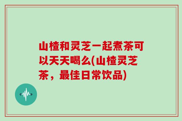 山楂和灵芝一起煮茶可以天天喝么(山楂灵芝茶,佳日常饮品) 山楂和灵芝一起煮茶可以天天喝么(山楂灵芝茶,佳日常饮品)