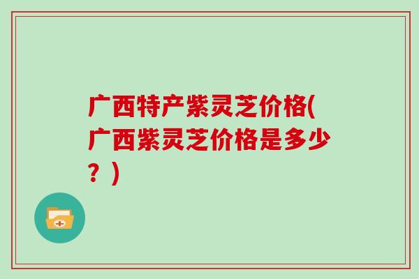 广西特产紫灵芝价格(广西紫灵芝价格是多少?) 广西特产紫灵芝价格(广西紫灵芝价格是多少?)