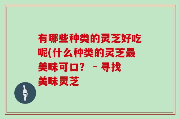 有哪些种类的灵芝好吃呢(什么种类的灵芝美味可口? - 寻找美味灵芝 有哪些种类的灵芝好吃呢(什么种类的灵芝美味可口? - 寻找美味灵芝