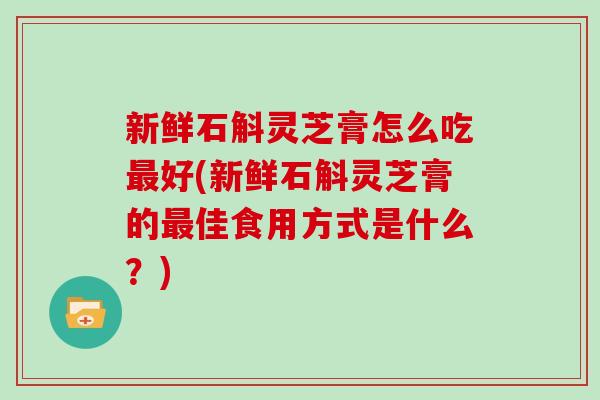 新鲜石斛灵芝膏怎么吃好(新鲜石斛灵芝膏的佳食用方式是什么?) 新鲜石斛灵芝膏怎么吃好(新鲜石斛灵芝膏的佳食用方式是什么?)