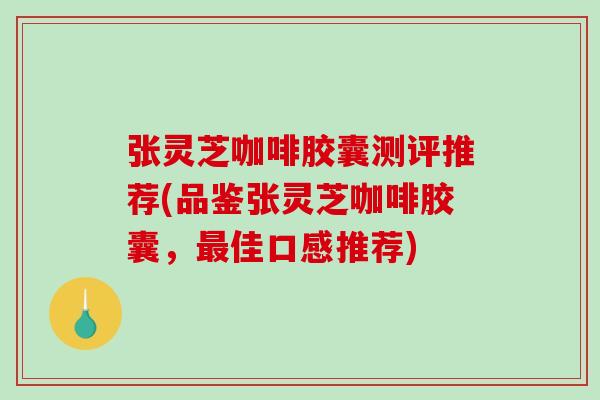 张灵芝咖啡胶囊测评推荐(品鉴张灵芝咖啡胶囊,佳口感推荐) 张灵芝咖啡胶囊测评推荐(品鉴张灵芝咖啡胶囊,佳口感推荐)