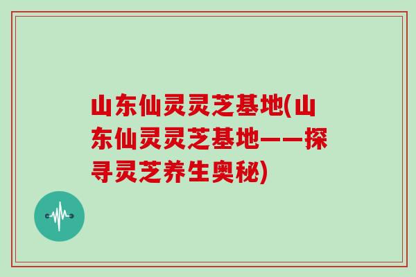 山东仙灵灵芝基地(山东仙灵灵芝基地——探寻灵芝养生奥秘) 山东仙灵灵芝基地(山东仙灵灵芝基地——探寻灵芝养生奥秘)