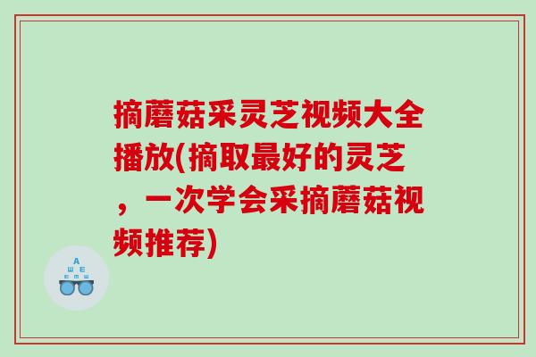 摘蘑菇采灵芝视频大全播放(摘取好的灵芝，一次学会采摘蘑菇视频推荐)
