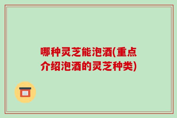 哪种灵芝能泡酒(重点介绍泡酒的灵芝种类) 哪种灵芝能泡酒(重点介绍泡酒的灵芝种类)