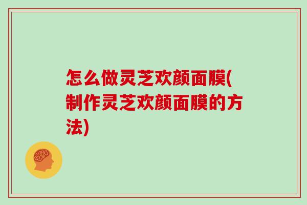 怎么做灵芝欢颜面膜(制作灵芝欢颜面膜的方法) 怎么做灵芝欢颜面膜(制作灵芝欢颜面膜的方法)