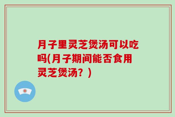 月子里灵芝煲汤可以吃吗(月子期间能否食用灵芝煲汤?) 月子里灵芝煲汤可以吃吗(月子期间能否食用灵芝煲汤?)