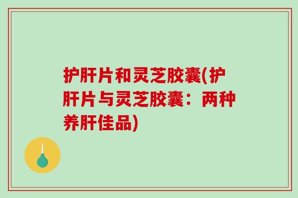片和灵芝胶囊(片与灵芝胶囊:两种养佳品) 片和灵芝胶囊(片与灵芝胶囊:两种养佳品)