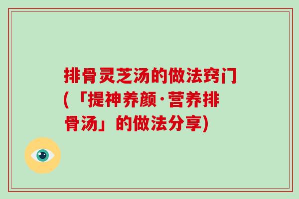 排骨灵芝汤的做法窍门(「提神养颜·营养排骨汤」的做法分享) 排骨灵芝汤的做法窍门(「提神养颜·营养排骨汤」的做法分享)