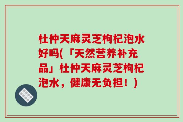 杜仲天麻灵芝枸杞泡水好吗(「天然营养补充品」杜仲天麻灵芝枸杞泡水,健康无负担!) 杜仲天麻灵芝枸杞泡水好吗(「天然营养补充品」杜仲天麻灵芝枸杞泡水,健康无负担!)