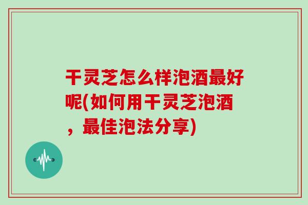 干灵芝怎么样泡酒好呢(如何用干灵芝泡酒,佳泡法分享) 干灵芝怎么样泡酒好呢(如何用干灵芝泡酒,佳泡法分享)