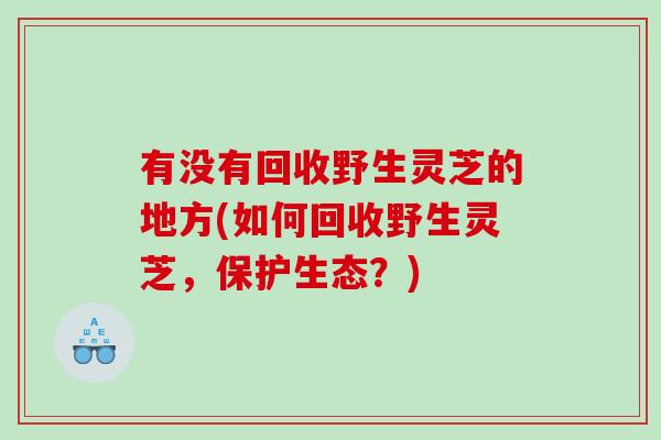 有没有回收野生灵芝的地方(如何回收野生灵芝，保护生态？)