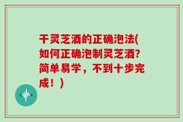 干灵芝酒的正确泡法(如何正确泡制灵芝酒?简单易学,不到十步完成!) 干灵芝酒的正确泡法(如何正确泡制灵芝酒?简单易学,不到十步完成!)